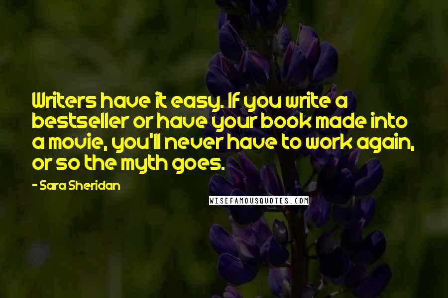 Sara Sheridan Quotes: Writers have it easy. If you write a bestseller or have your book made into a movie, you'll never have to work again, or so the myth goes.