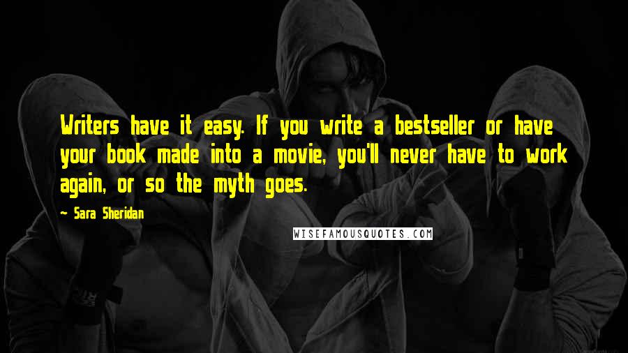 Sara Sheridan Quotes: Writers have it easy. If you write a bestseller or have your book made into a movie, you'll never have to work again, or so the myth goes.