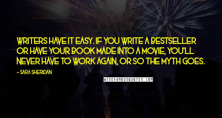 Sara Sheridan Quotes: Writers have it easy. If you write a bestseller or have your book made into a movie, you'll never have to work again, or so the myth goes.