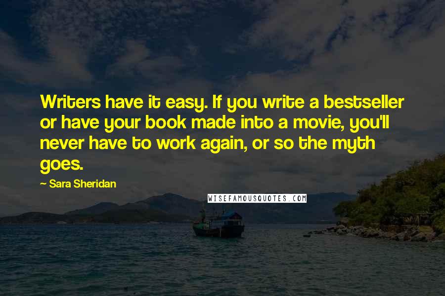 Sara Sheridan Quotes: Writers have it easy. If you write a bestseller or have your book made into a movie, you'll never have to work again, or so the myth goes.