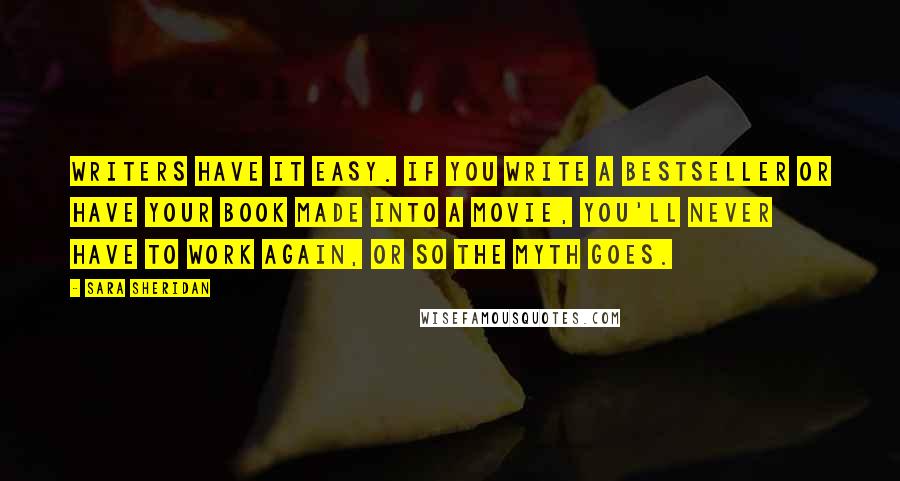 Sara Sheridan Quotes: Writers have it easy. If you write a bestseller or have your book made into a movie, you'll never have to work again, or so the myth goes.