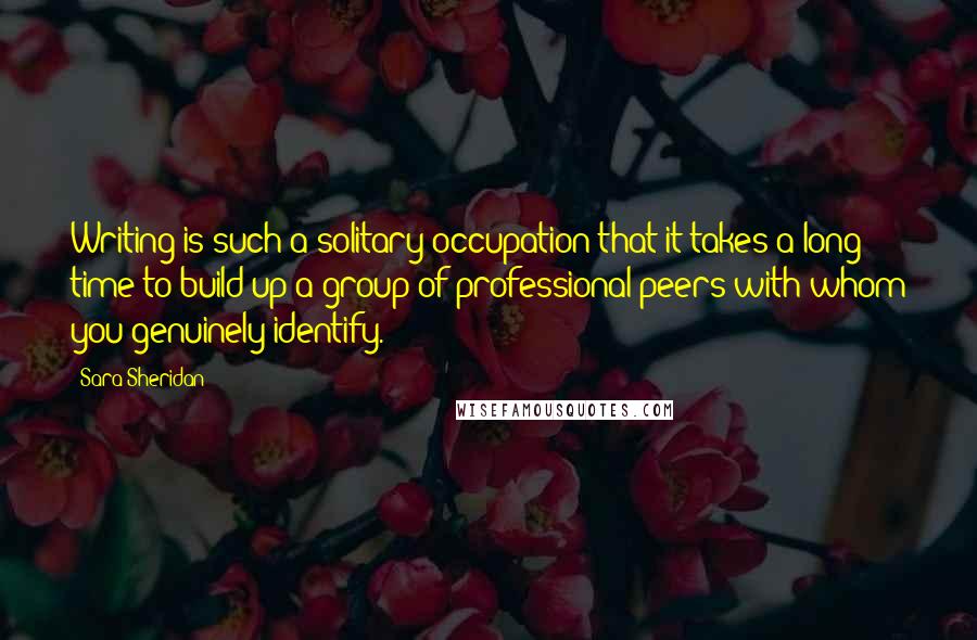 Sara Sheridan Quotes: Writing is such a solitary occupation that it takes a long time to build up a group of professional peers with whom you genuinely identify.