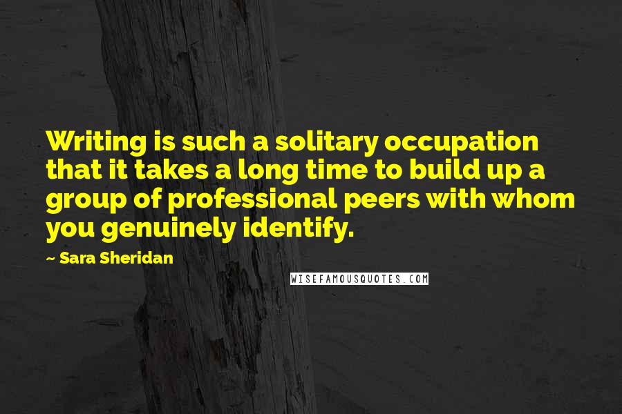 Sara Sheridan Quotes: Writing is such a solitary occupation that it takes a long time to build up a group of professional peers with whom you genuinely identify.