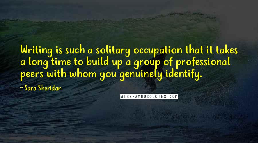 Sara Sheridan Quotes: Writing is such a solitary occupation that it takes a long time to build up a group of professional peers with whom you genuinely identify.