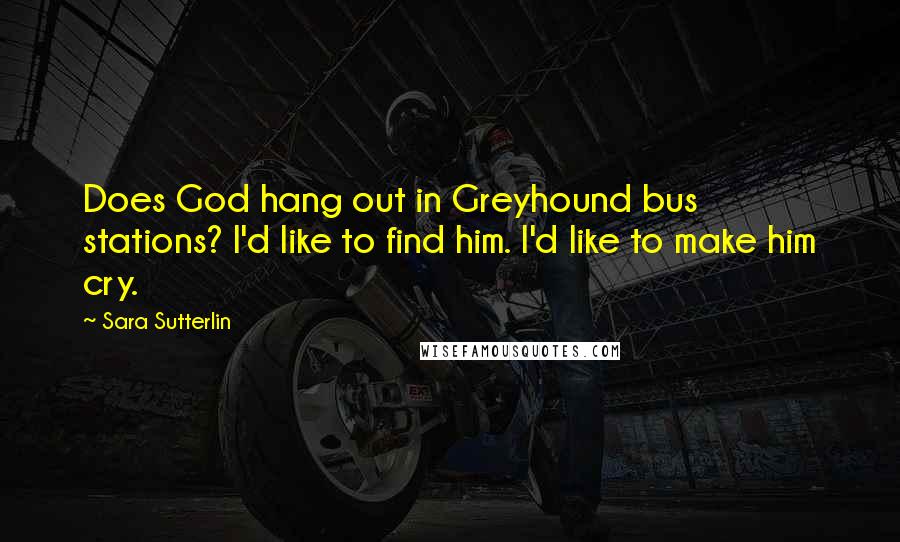 Sara Sutterlin Quotes: Does God hang out in Greyhound bus stations? I'd like to find him. I'd like to make him cry.