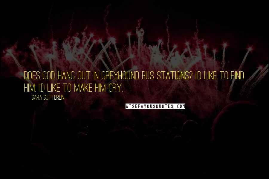 Sara Sutterlin Quotes: Does God hang out in Greyhound bus stations? I'd like to find him. I'd like to make him cry.