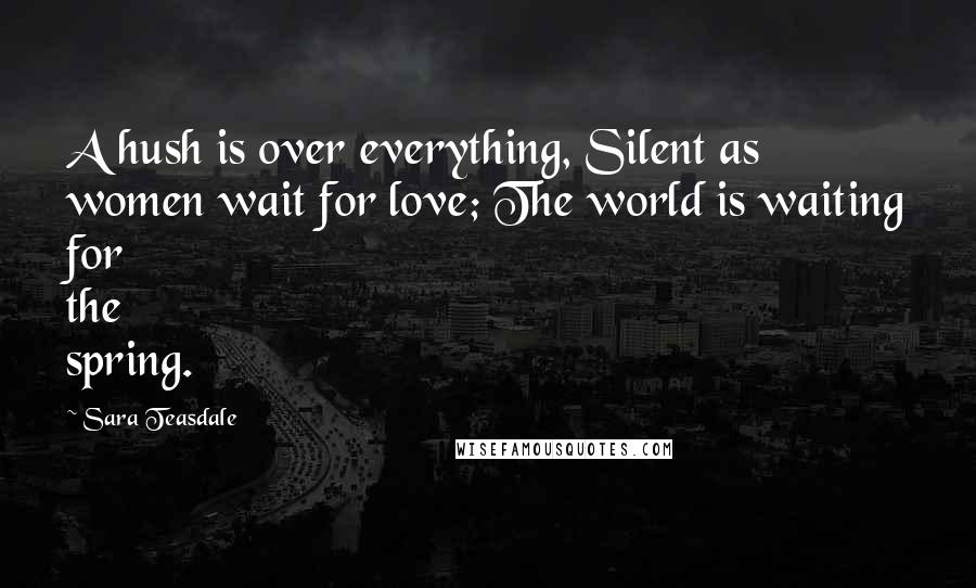Sara Teasdale Quotes: A hush is over everything, Silent as women wait for love; The world is waiting for the spring.