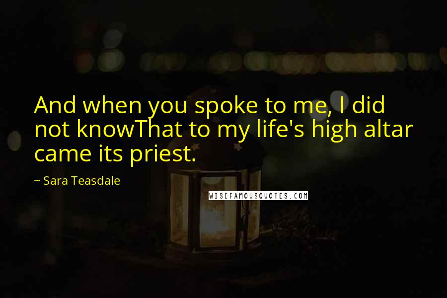 Sara Teasdale Quotes: And when you spoke to me, I did not knowThat to my life's high altar came its priest.