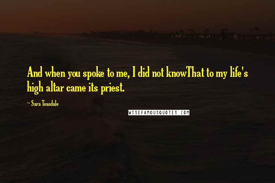 Sara Teasdale Quotes: And when you spoke to me, I did not knowThat to my life's high altar came its priest.