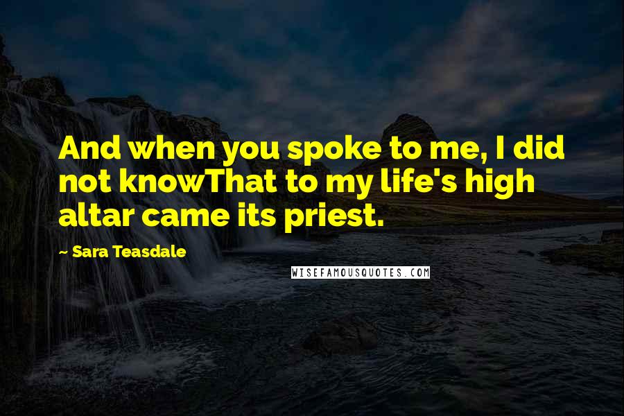 Sara Teasdale Quotes: And when you spoke to me, I did not knowThat to my life's high altar came its priest.