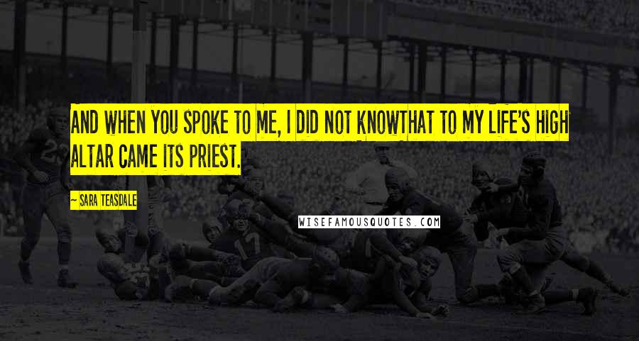 Sara Teasdale Quotes: And when you spoke to me, I did not knowThat to my life's high altar came its priest.