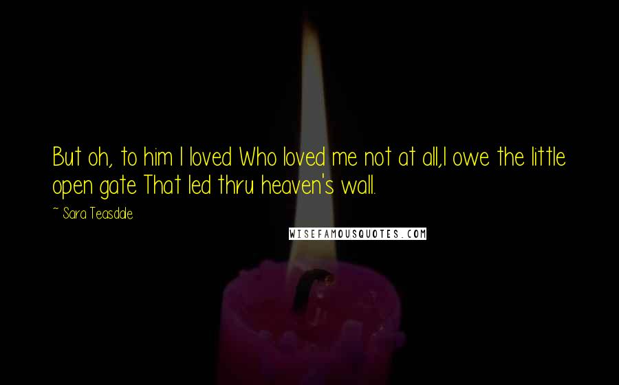 Sara Teasdale Quotes: But oh, to him I loved Who loved me not at all,I owe the little open gate That led thru heaven's wall.