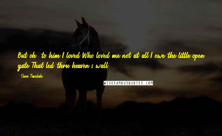 Sara Teasdale Quotes: But oh, to him I loved Who loved me not at all,I owe the little open gate That led thru heaven's wall.