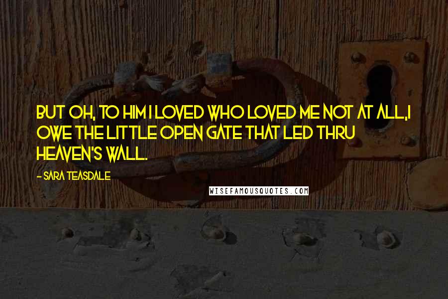 Sara Teasdale Quotes: But oh, to him I loved Who loved me not at all,I owe the little open gate That led thru heaven's wall.