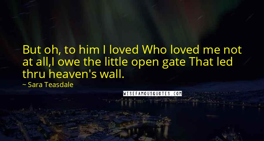 Sara Teasdale Quotes: But oh, to him I loved Who loved me not at all,I owe the little open gate That led thru heaven's wall.