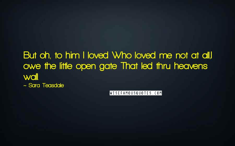 Sara Teasdale Quotes: But oh, to him I loved Who loved me not at all,I owe the little open gate That led thru heaven's wall.