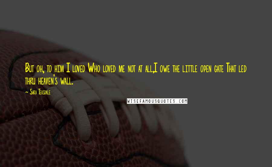 Sara Teasdale Quotes: But oh, to him I loved Who loved me not at all,I owe the little open gate That led thru heaven's wall.