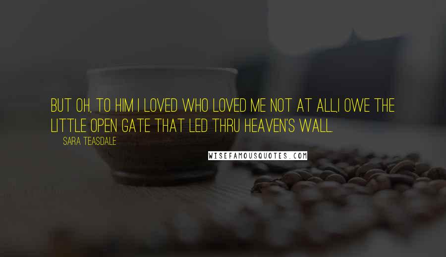 Sara Teasdale Quotes: But oh, to him I loved Who loved me not at all,I owe the little open gate That led thru heaven's wall.