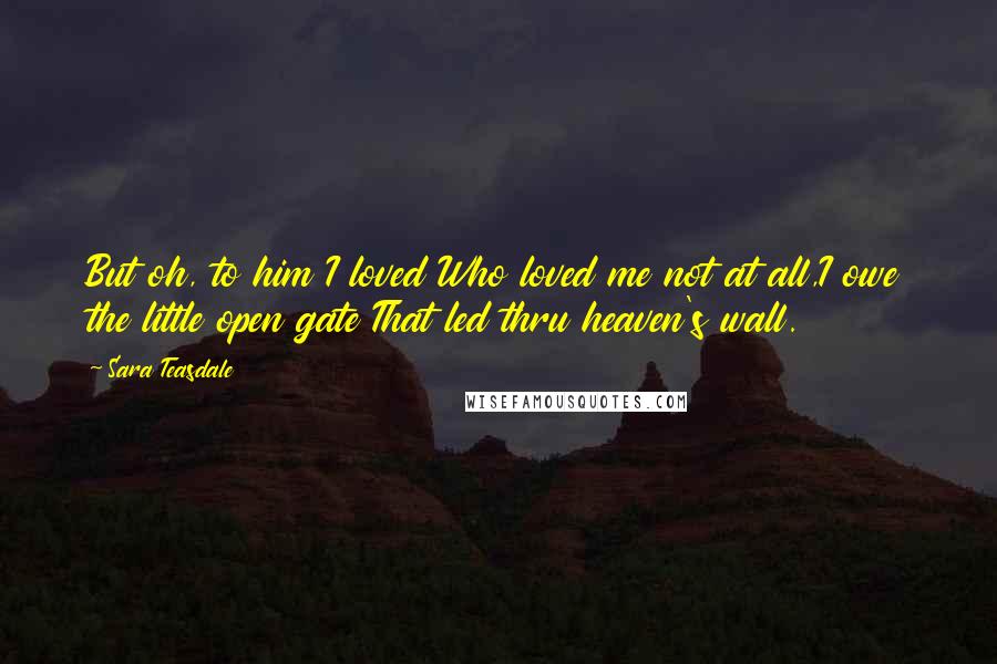 Sara Teasdale Quotes: But oh, to him I loved Who loved me not at all,I owe the little open gate That led thru heaven's wall.