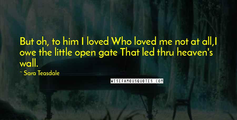 Sara Teasdale Quotes: But oh, to him I loved Who loved me not at all,I owe the little open gate That led thru heaven's wall.