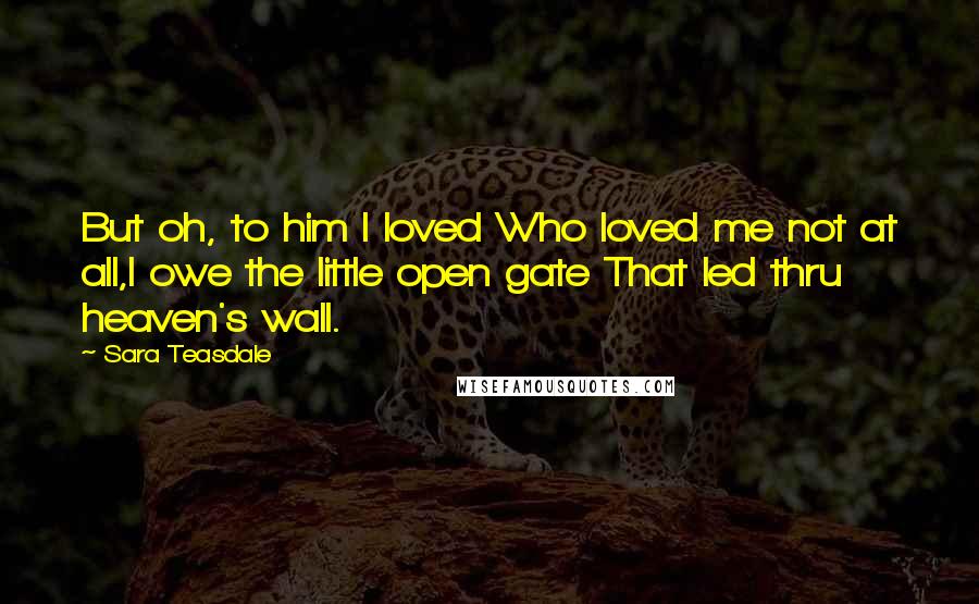 Sara Teasdale Quotes: But oh, to him I loved Who loved me not at all,I owe the little open gate That led thru heaven's wall.
