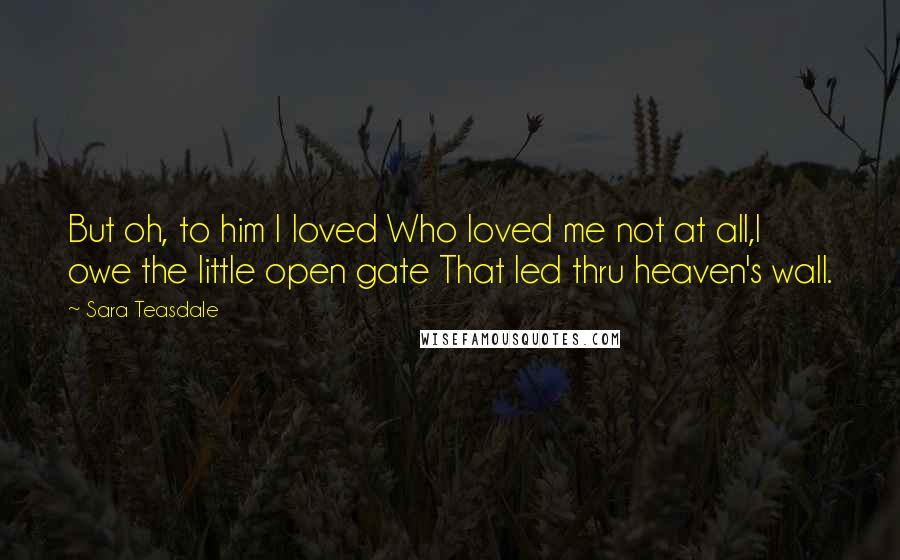 Sara Teasdale Quotes: But oh, to him I loved Who loved me not at all,I owe the little open gate That led thru heaven's wall.