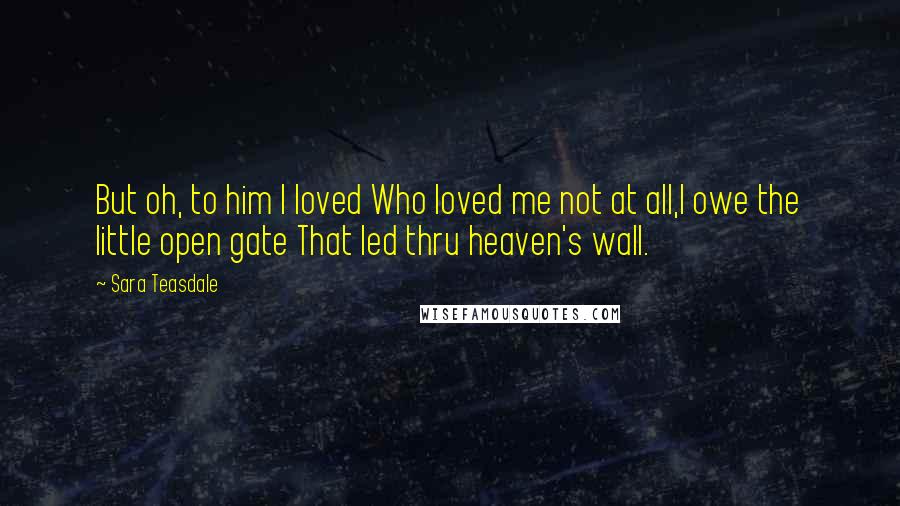 Sara Teasdale Quotes: But oh, to him I loved Who loved me not at all,I owe the little open gate That led thru heaven's wall.