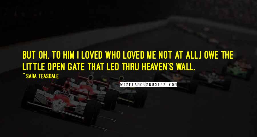 Sara Teasdale Quotes: But oh, to him I loved Who loved me not at all,I owe the little open gate That led thru heaven's wall.