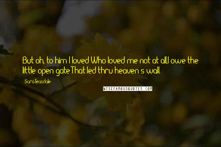 Sara Teasdale Quotes: But oh, to him I loved Who loved me not at all,I owe the little open gate That led thru heaven's wall.