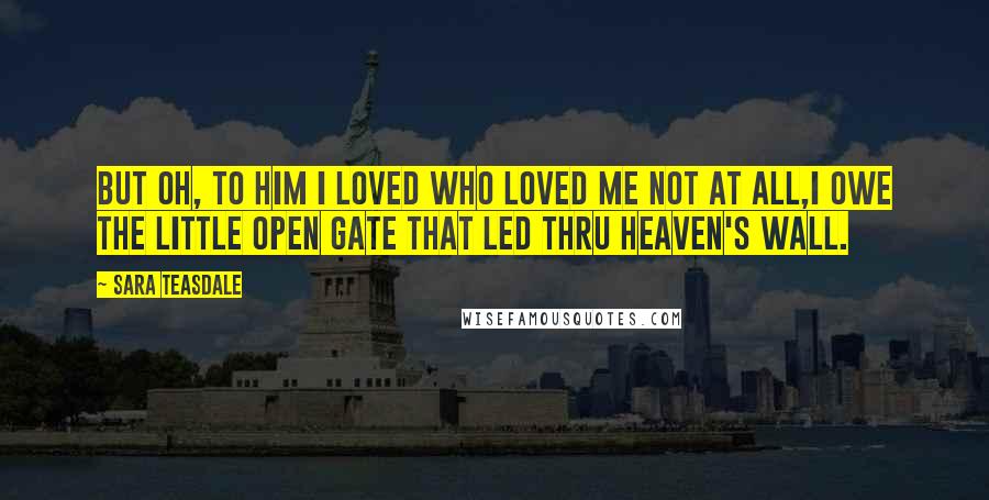 Sara Teasdale Quotes: But oh, to him I loved Who loved me not at all,I owe the little open gate That led thru heaven's wall.