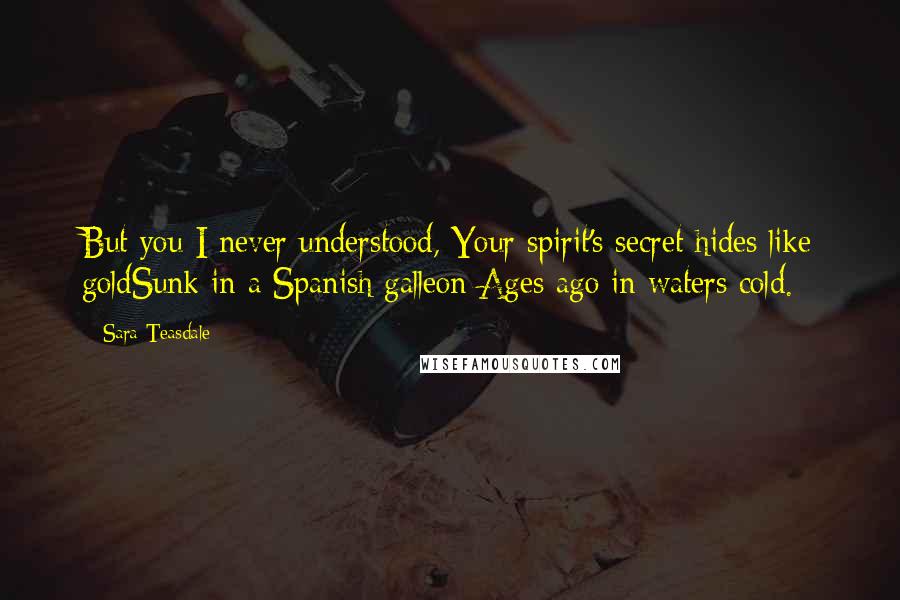 Sara Teasdale Quotes: But you I never understood, Your spirit's secret hides like goldSunk in a Spanish galleon Ages ago in waters cold.