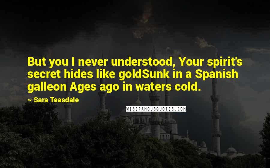 Sara Teasdale Quotes: But you I never understood, Your spirit's secret hides like goldSunk in a Spanish galleon Ages ago in waters cold.