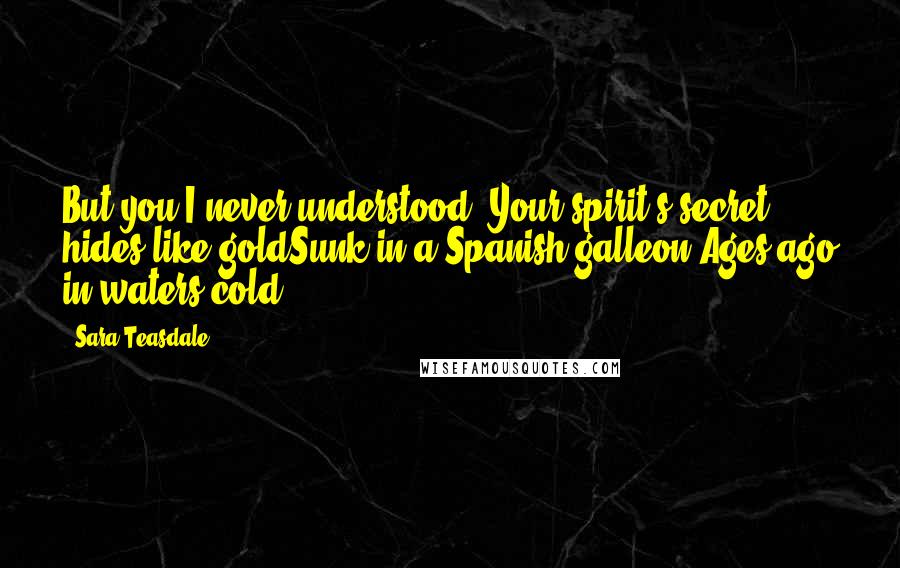 Sara Teasdale Quotes: But you I never understood, Your spirit's secret hides like goldSunk in a Spanish galleon Ages ago in waters cold.