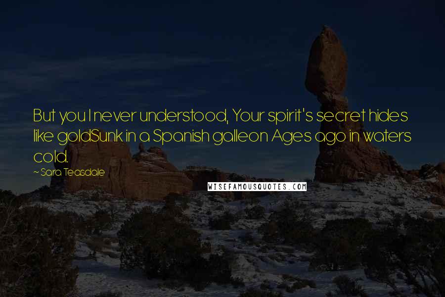 Sara Teasdale Quotes: But you I never understood, Your spirit's secret hides like goldSunk in a Spanish galleon Ages ago in waters cold.