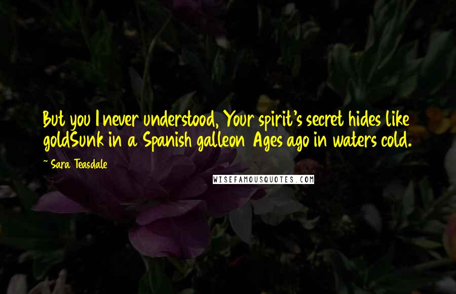 Sara Teasdale Quotes: But you I never understood, Your spirit's secret hides like goldSunk in a Spanish galleon Ages ago in waters cold.