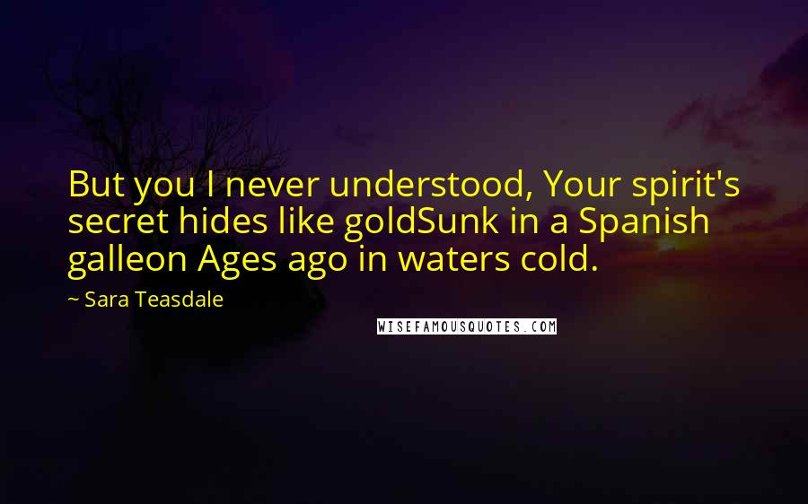 Sara Teasdale Quotes: But you I never understood, Your spirit's secret hides like goldSunk in a Spanish galleon Ages ago in waters cold.