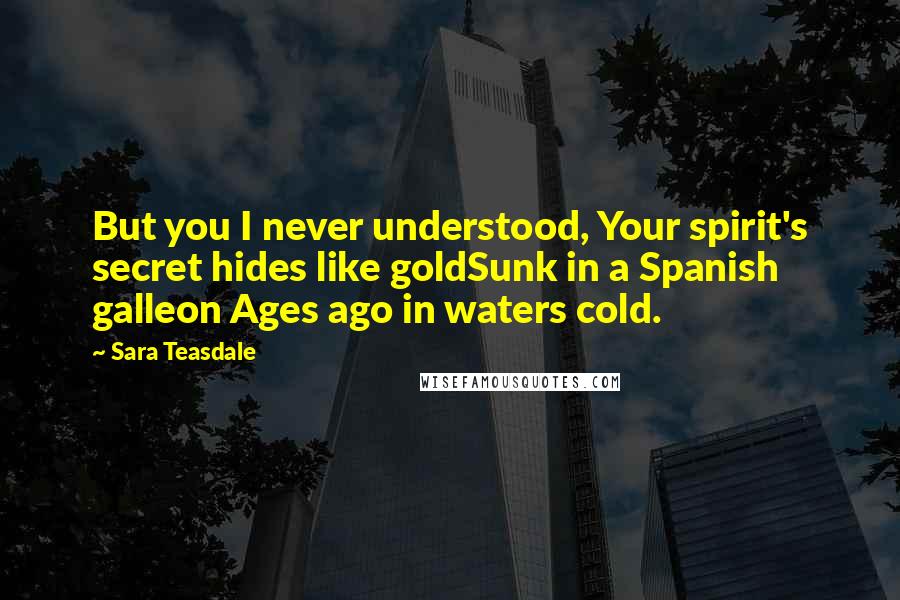 Sara Teasdale Quotes: But you I never understood, Your spirit's secret hides like goldSunk in a Spanish galleon Ages ago in waters cold.