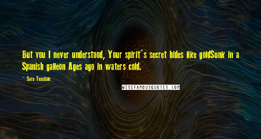 Sara Teasdale Quotes: But you I never understood, Your spirit's secret hides like goldSunk in a Spanish galleon Ages ago in waters cold.