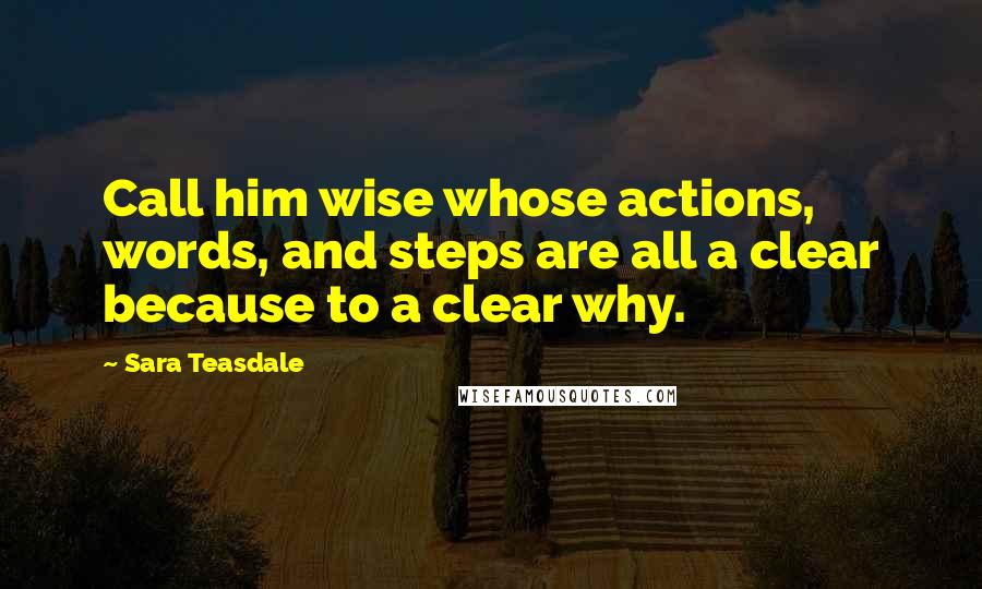 Sara Teasdale Quotes: Call him wise whose actions, words, and steps are all a clear because to a clear why.