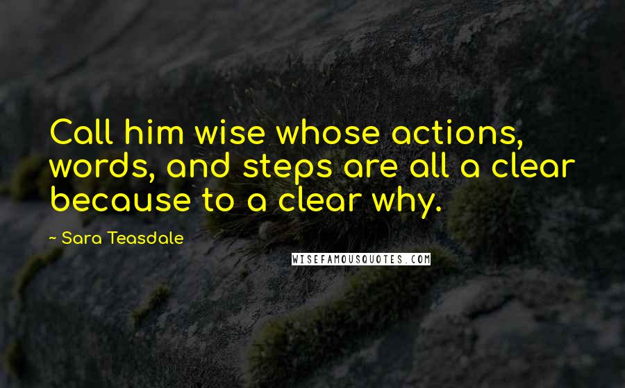 Sara Teasdale Quotes: Call him wise whose actions, words, and steps are all a clear because to a clear why.