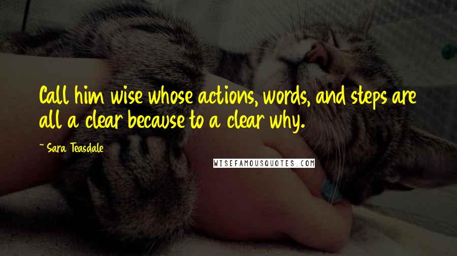 Sara Teasdale Quotes: Call him wise whose actions, words, and steps are all a clear because to a clear why.