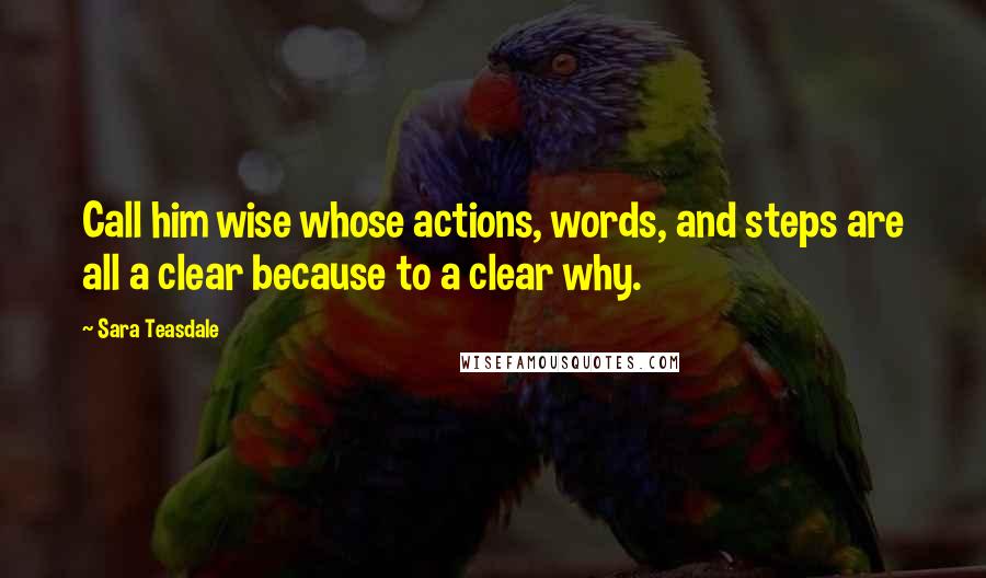 Sara Teasdale Quotes: Call him wise whose actions, words, and steps are all a clear because to a clear why.