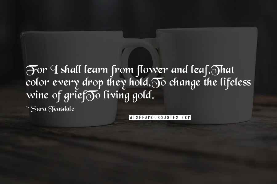 Sara Teasdale Quotes: For I shall learn from flower and leaf,That color every drop they hold,To change the lifeless wine of griefTo living gold.