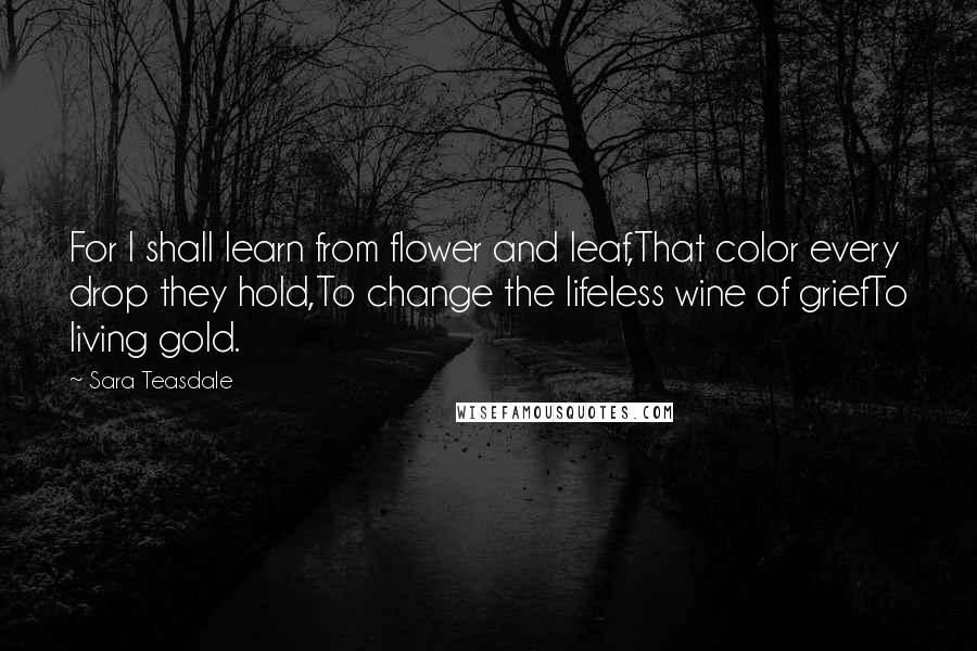 Sara Teasdale Quotes: For I shall learn from flower and leaf,That color every drop they hold,To change the lifeless wine of griefTo living gold.