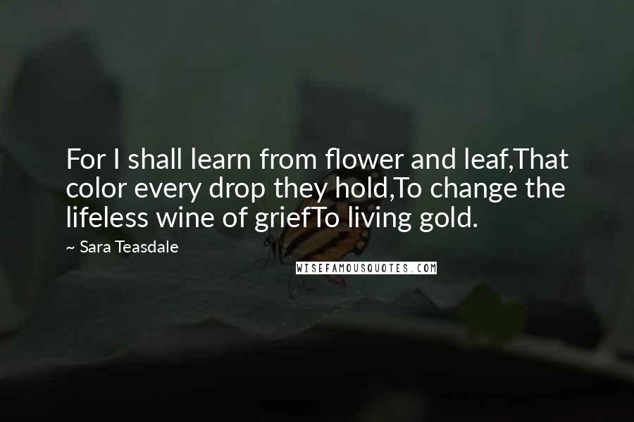 Sara Teasdale Quotes: For I shall learn from flower and leaf,That color every drop they hold,To change the lifeless wine of griefTo living gold.