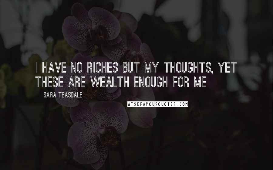 Sara Teasdale Quotes: I have no riches but my thoughts, Yet these are wealth enough for me