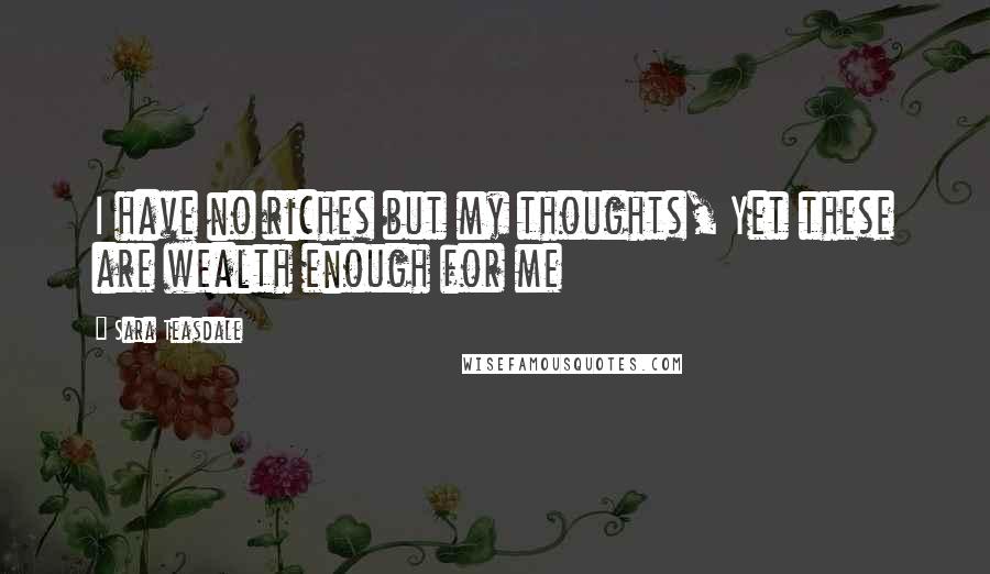 Sara Teasdale Quotes: I have no riches but my thoughts, Yet these are wealth enough for me