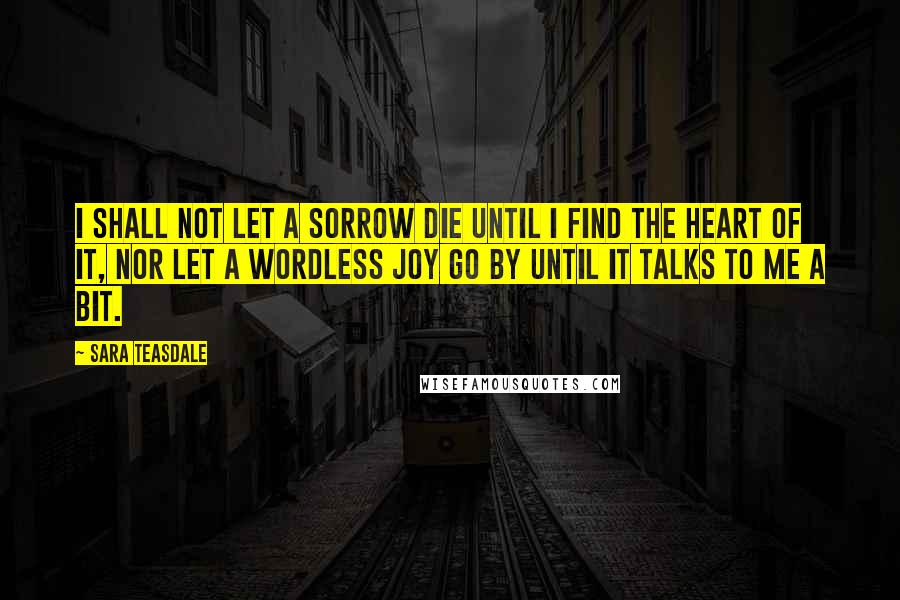 Sara Teasdale Quotes: I shall not let a sorrow die Until I find the heart of it, Nor let a wordless joy go by Until it talks to me a bit.