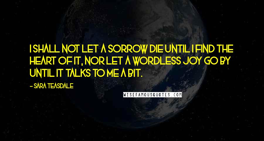 Sara Teasdale Quotes: I shall not let a sorrow die Until I find the heart of it, Nor let a wordless joy go by Until it talks to me a bit.