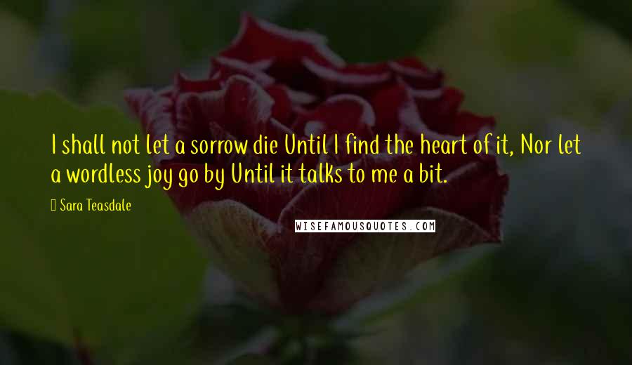 Sara Teasdale Quotes: I shall not let a sorrow die Until I find the heart of it, Nor let a wordless joy go by Until it talks to me a bit.